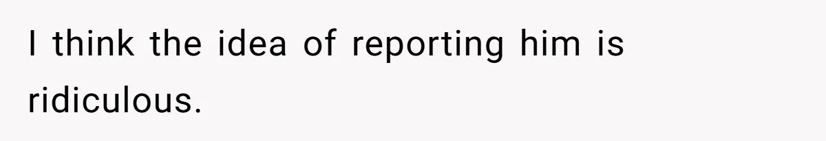 I think the idea of reporting him is ridiculous.