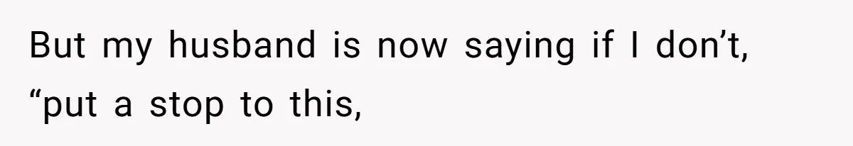 But my husband is now saying if I don’t, “put a stop to this,