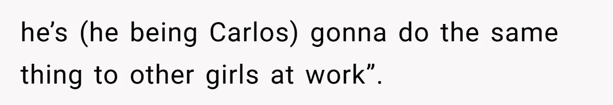 he’s (he being Carlos) gonna do the same thing to other girls at work”.