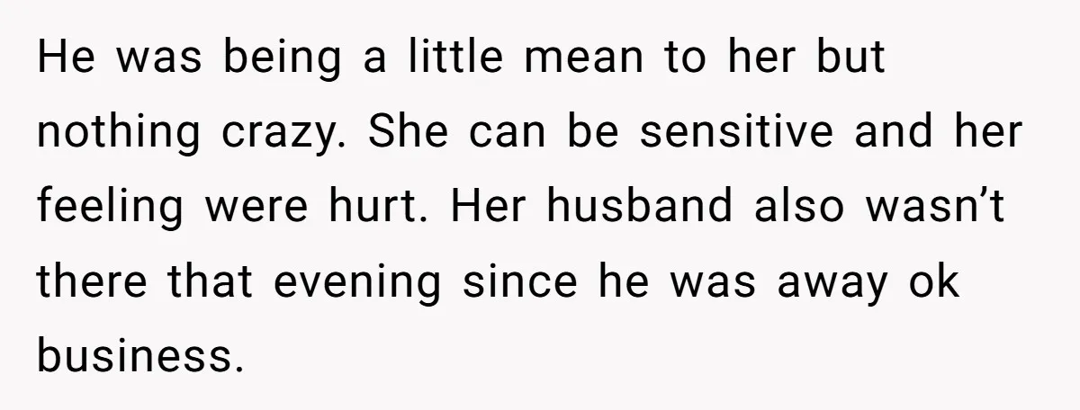 He was being a little mean to her but nothing crazy. She can be sensitive and her feeling were hurt. Her husband also wasn’t there that evening since he was...