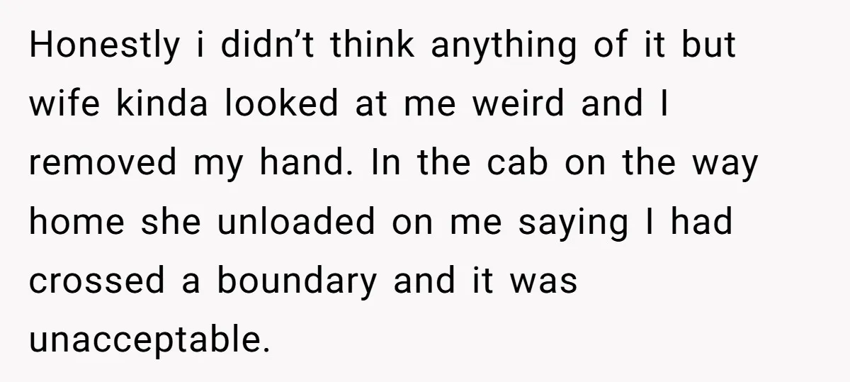 Honestly i didn’t think anything of it but wife kinda looked at me weird and I removed my hand. In the cab on the way home she unloaded on me...