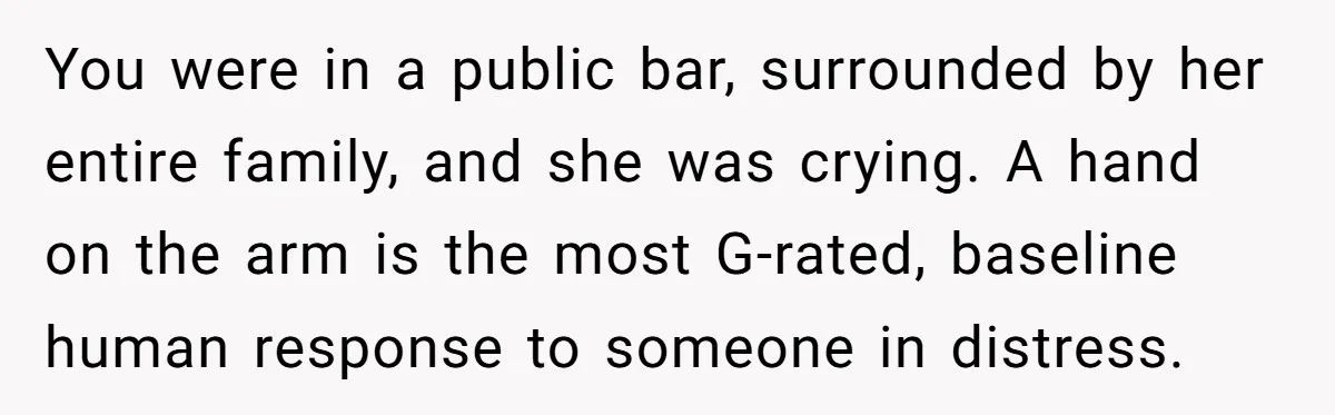 You were in a public bar, surrounded by her entire family, and she was crying. A hand on the arm is the most G-rated, baseline human response to someone in...