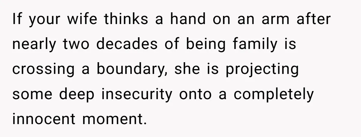 If your wife thinks a hand on an arm after nearly two decades of being family is crossing a boundary, she is projecting some deep insecurity onto a completely innocent...