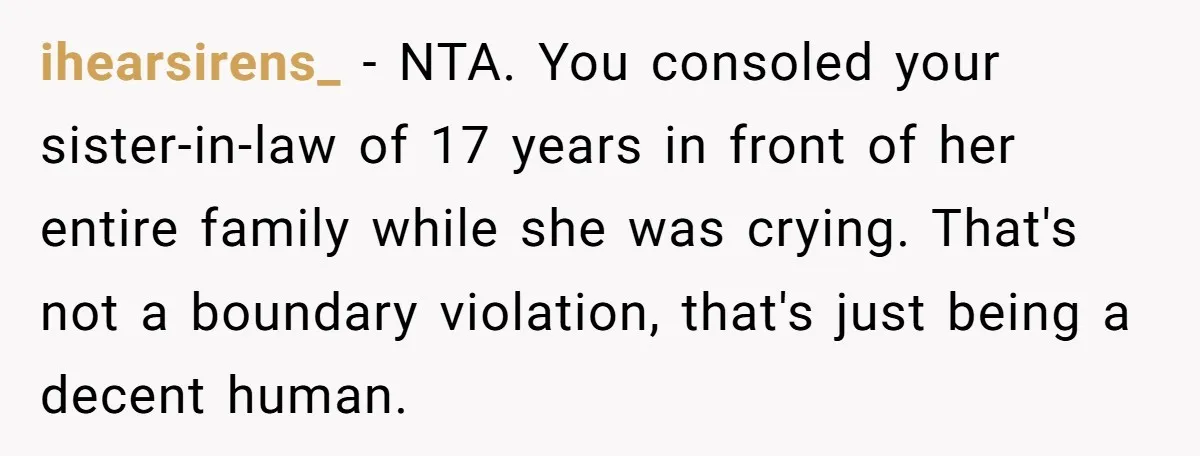 ihearsirens_ − NTA. You consoled your sister-in-law of 17 years in front of her entire family while she was crying. That's not a boundary violation, that's just being a decent...