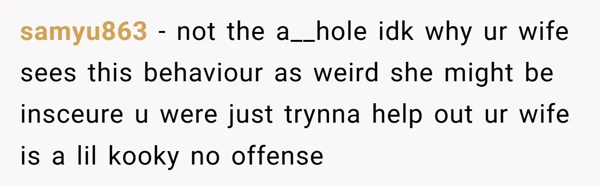 samyu863 − not the a__hole idk why ur wife sees this behaviour as weird she might be insceure u were just trynna help out ur wife is a lil kooky...