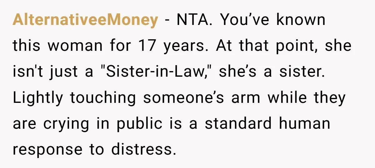 AlternativeeMoney − NTA. You’ve known this woman for 17 years. At that point, she isn't just a "Sister-in-Law," she’s a sister. Lightly touching someone’s arm while they are crying in...