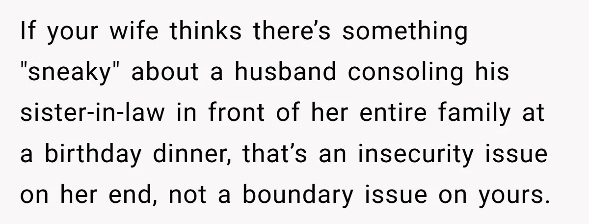 If your wife thinks there’s something "sneaky" about a husband consoling his sister-in-law in front of her entire family at a birthday dinner, that’s an insecurity issue on her end,...