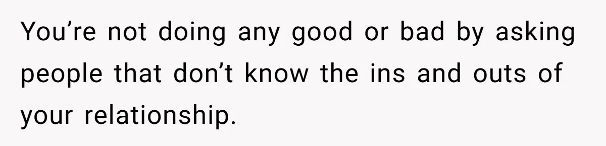 You’re not doing any good or bad by asking people that don’t know the ins and outs of your relationship.