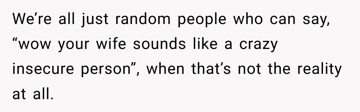 We’re all just random people who can say, “wow your wife sounds like a crazy insecure person”, when that’s not the reality at all.