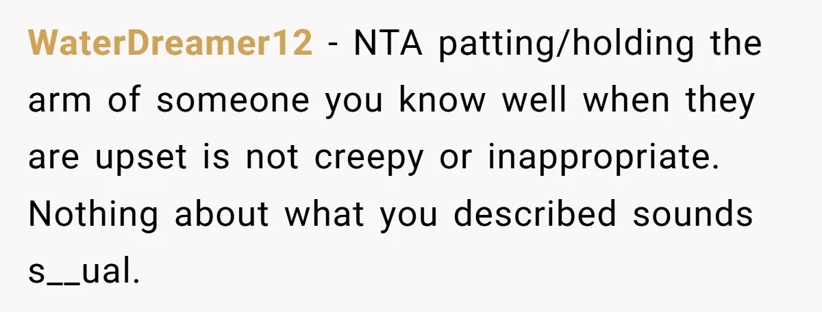 WaterDreamer12 − NTA patting/holding the arm of someone you know well when they are upset is not creepy or inappropriate. Nothing about what you described sounds s__ual.