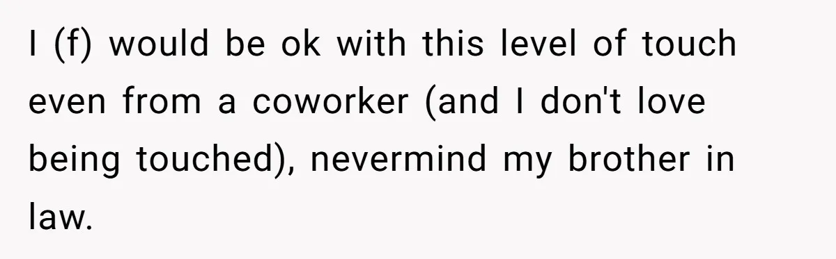 I (f) would be ok with this level of touch even from a coworker (and I don't love being touched), nevermind my brother in law.