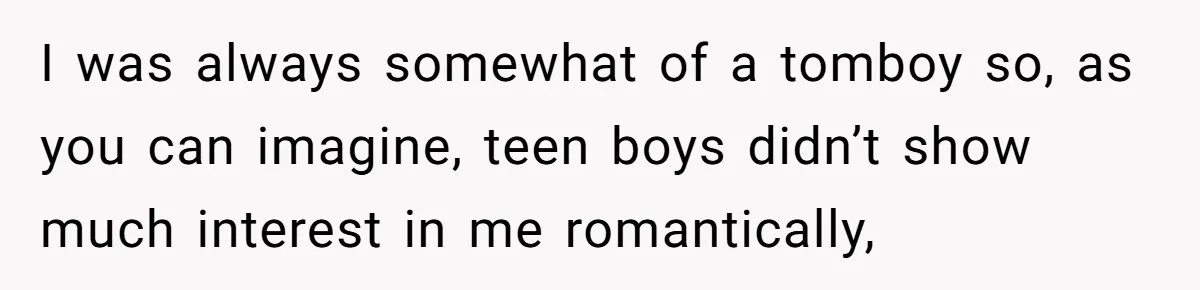 I was always somewhat of a tomboy so, as you can imagine, teen boys didn’t show much interest in me romantically,