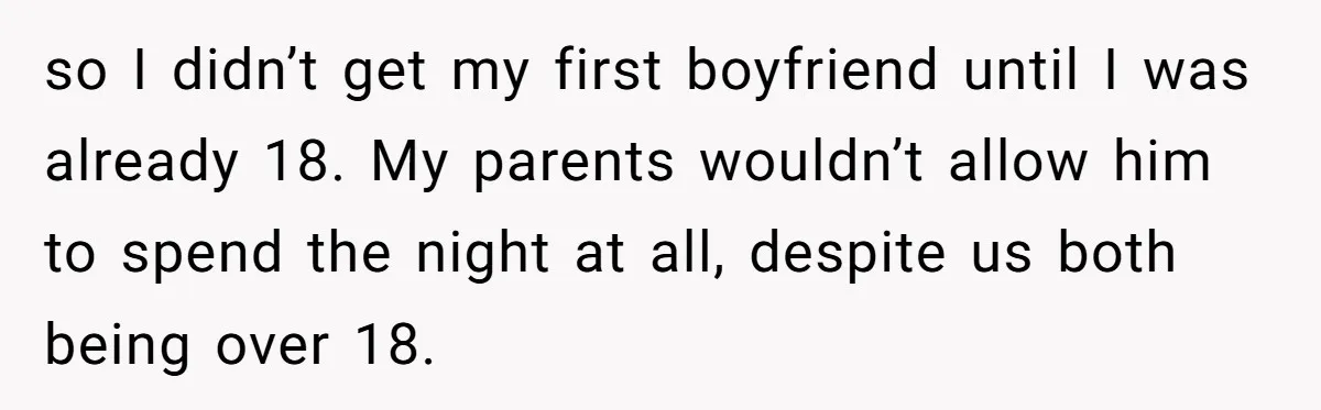 so I didn’t get my first boyfriend until I was already 18. My parents wouldn’t allow him to spend the night at all, despite us both being over 18.