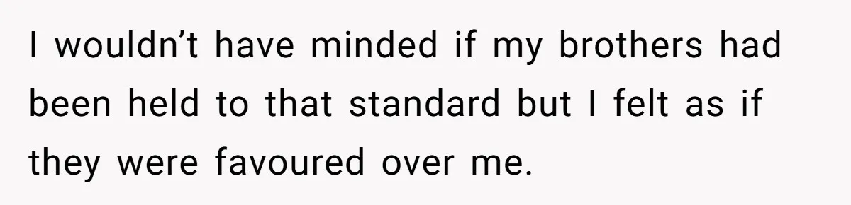 I wouldn’t have minded if my brothers had been held to that standard but I felt as if they were favoured over me.