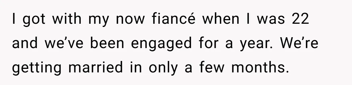I got with my now fiancé when I was 22 and we’ve been engaged for a year. We’re getting married in only a few months.