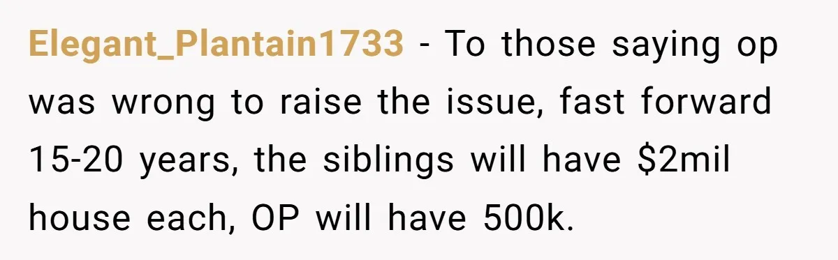 Elegant_Plantain1733 − To those saying op was wrong to raise the issue, fast forward 15-20 years, the siblings will have $2mil house each, OP will have 500k.