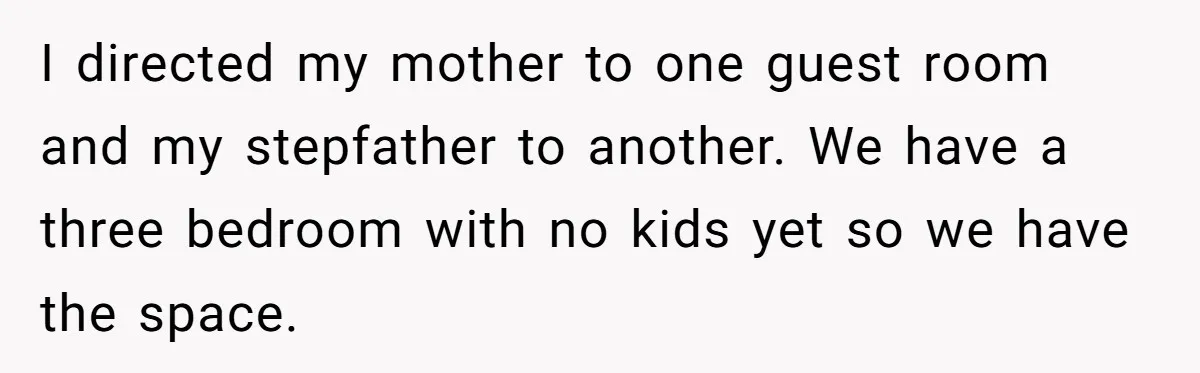 I directed my mother to one guest room and my stepfather to another. We have a three bedroom with no kids yet so we have the space.
