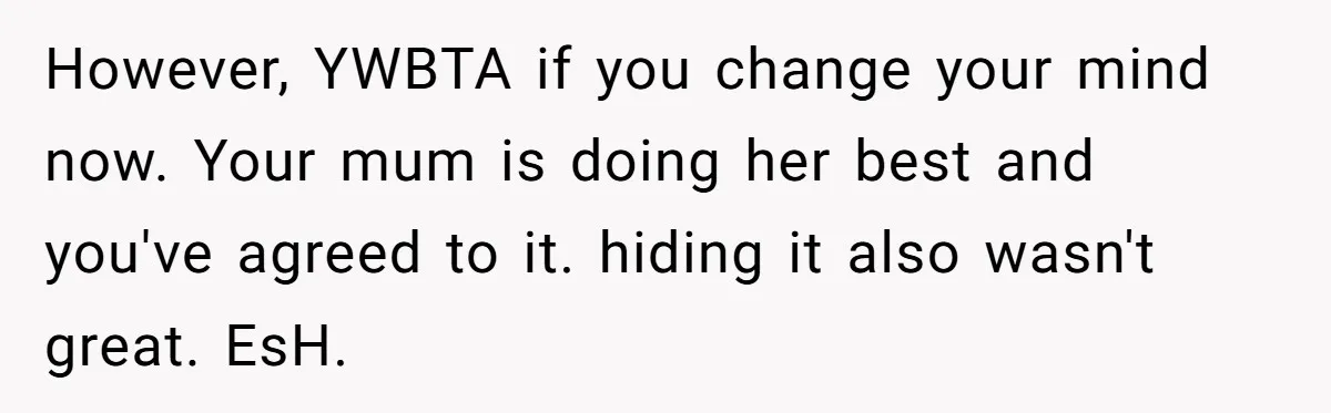 However, YWBTA if you change your mind now. Your mum is doing her best and you've agreed to it. hiding it also wasn't great. EsH.