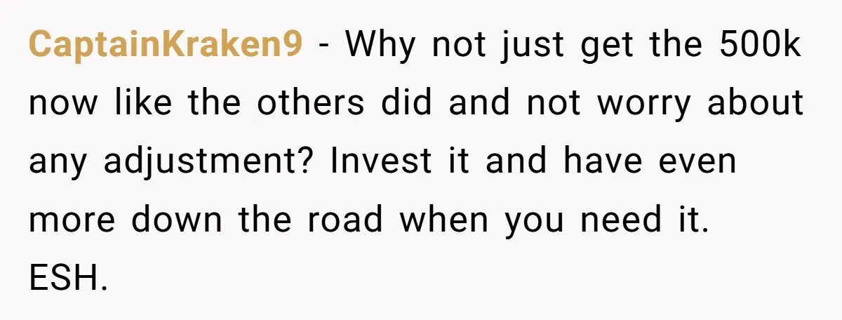 CaptainKraken9 − Why not just get the 500k now like the others did and not worry about any adjustment? Invest it and have even more down the road when you...