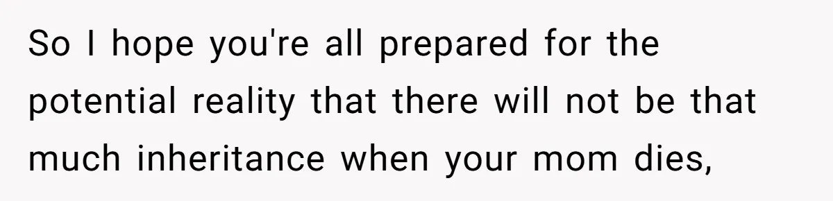So I hope you're all prepared for the potential reality that there will not be that much inheritance when your mom dies,