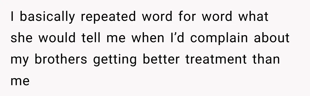 I basically repeated word for word what she would tell me when I’d complain about my brothers getting better treatment than me