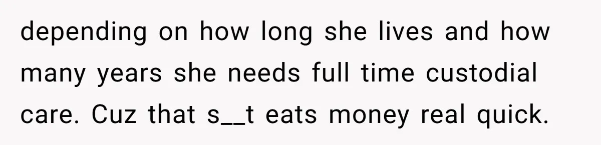 depending on how long she lives and how many years she needs full time custodial care. Cuz that s__t eats money real quick.