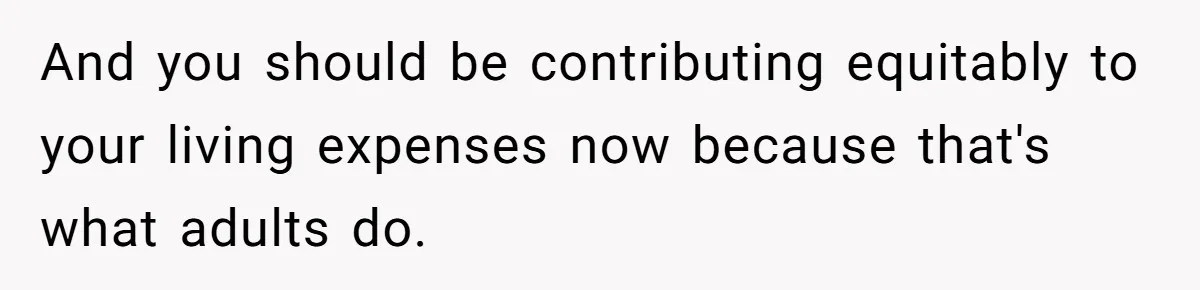 And you should be contributing equitably to your living expenses now because that's what adults do.