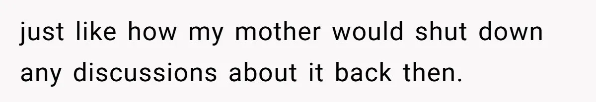 just like how my mother would shut down any discussions about it back then.