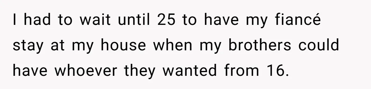 I had to wait until 25 to have my fiancé stay at my house when my brothers could have whoever they wanted from 16.