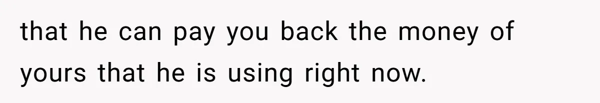 that he can pay you back the money of yours that he is using right now.