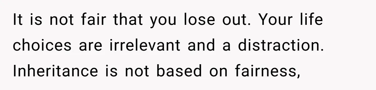 It is not fair that you lose out. Your life choices are irrelevant and a distraction. Inheritance is not based on fairness,