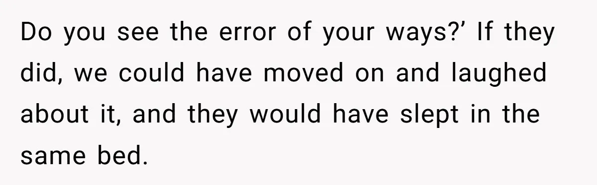 Do you see the error of your ways?’ If they did, we could have moved on and laughed about it, and they would have slept in the same bed.