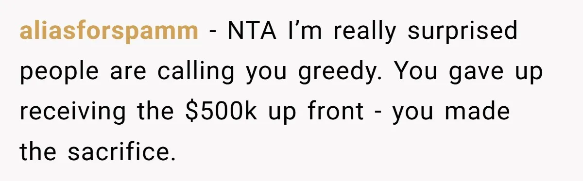 aliasforspamm − NTA I’m really surprised people are calling you greedy. You gave up receiving the $500k up front - you made the sacrifice.