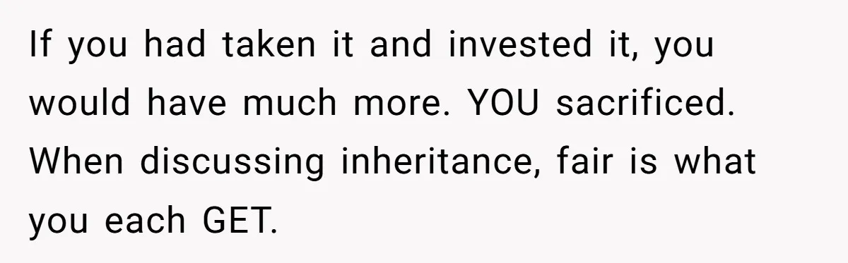 If you had taken it and invested it, you would have much more. YOU sacrificed. When discussing inheritance, fair is what you each GET.