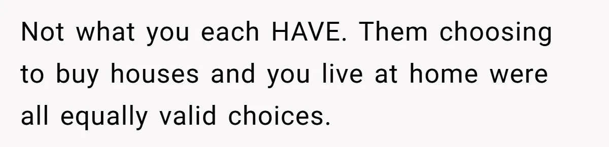 Not what you each HAVE. Them choosing to buy houses and you live at home were all equally valid choices.