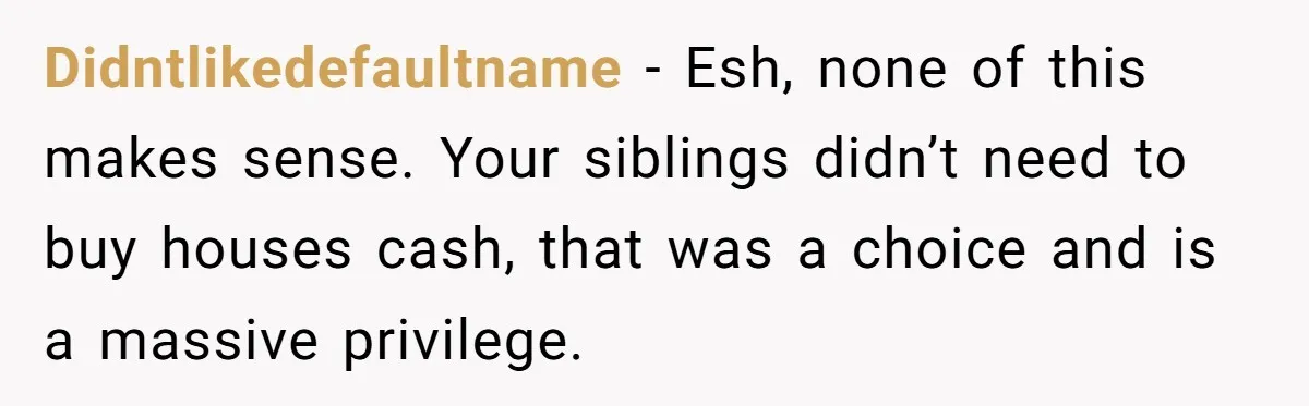 Didntlikedefaultname − Esh, none of this makes sense. Your siblings didn’t need to buy houses cash, that was a choice and is a massive privilege.