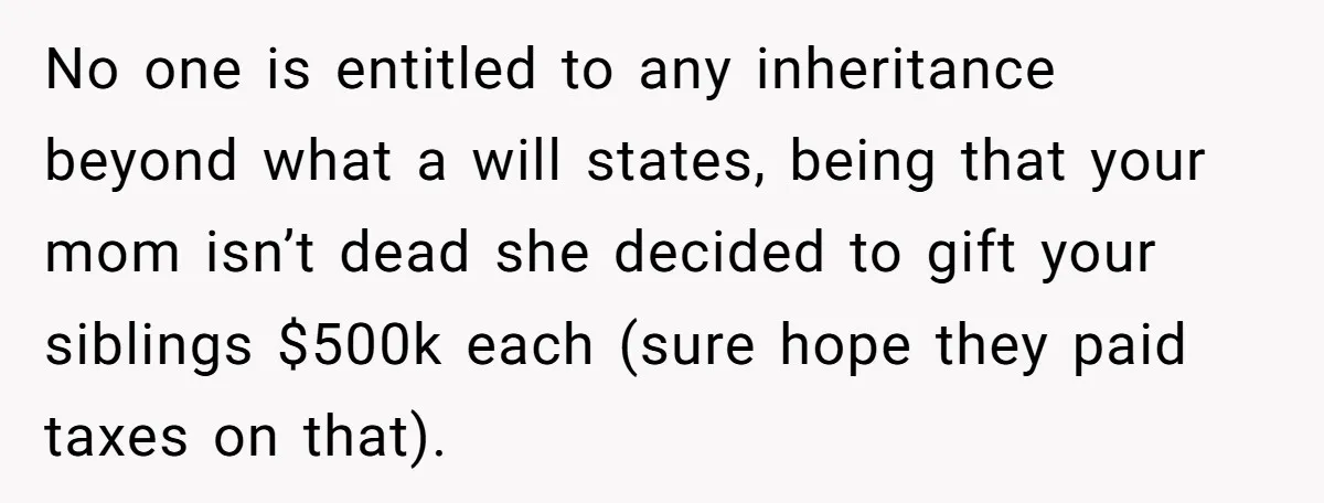 No one is entitled to any inheritance beyond what a will states, being that your mom isn’t dead she decided to gift your siblings $500k each (sure hope they paid...