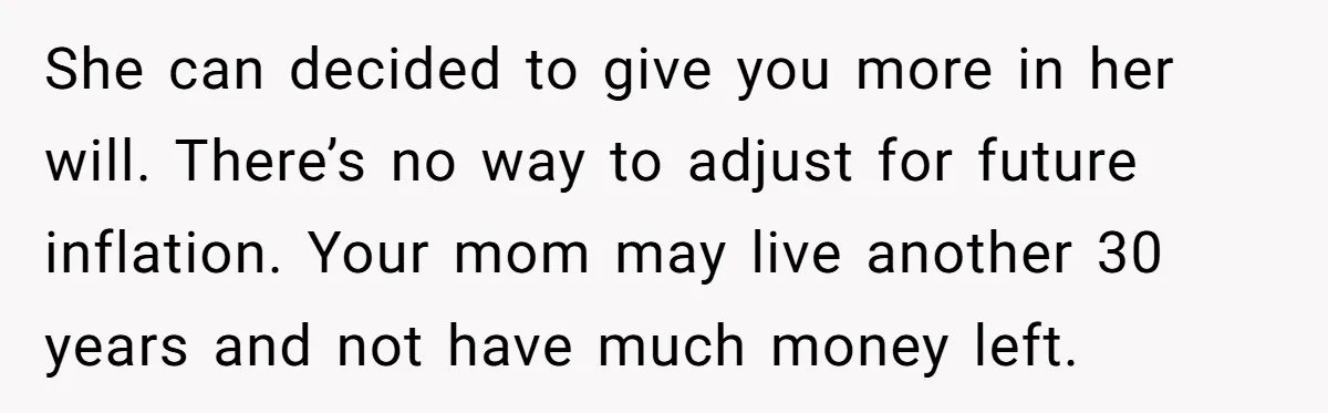 She can decided to give you more in her will. There’s no way to adjust for future inflation. Your mom may live another 30 years and not have much money...