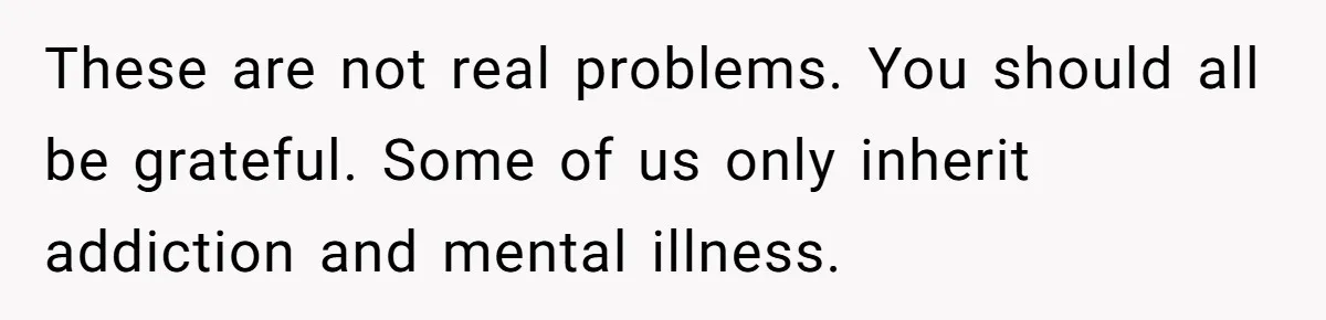 These are not real problems. You should all be grateful. Some of us only inherit addiction and mental illness.