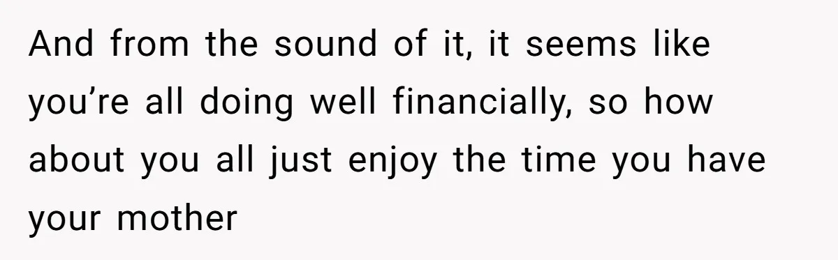 And from the sound of it, it seems like you’re all doing well financially, so how about you all just enjoy the time you have your mother