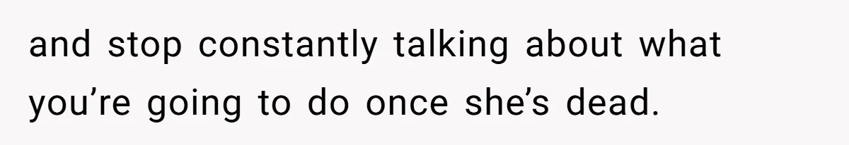 and stop constantly talking about what you’re going to do once she’s dead.