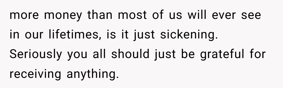 more money than most of us will ever see in our lifetimes, is it just sickening. Seriously you all should just be grateful for receiving anything.