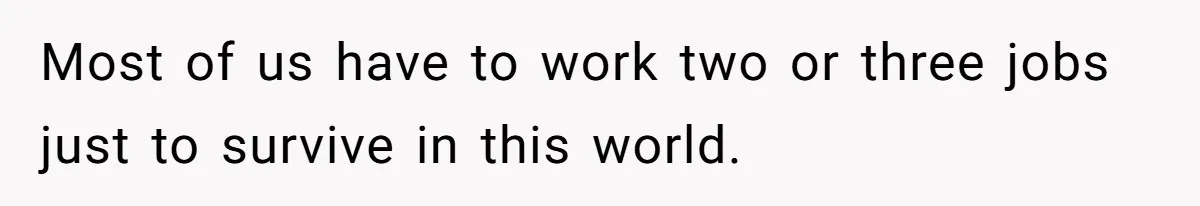 Most of us have to work two or three jobs just to survive in this world.