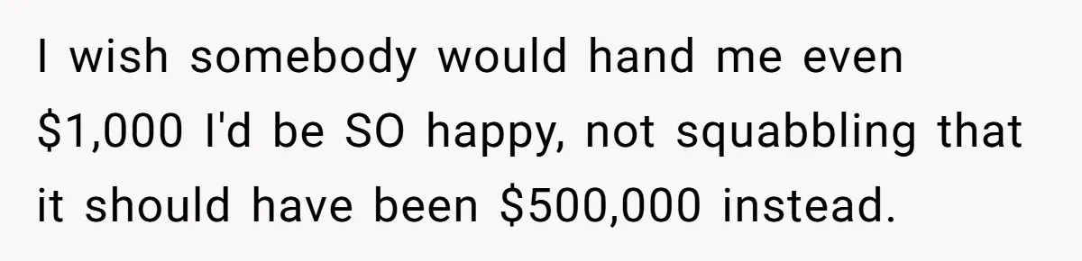 I wish somebody would hand me even $1,000 I'd be SO happy, not squabbling that it should have been $500,000 instead.