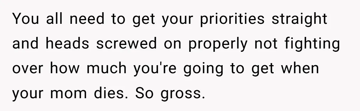 You all need to get your priorities straight and heads screwed on properly not fighting over how much you're going to get when your mom dies. So gross.