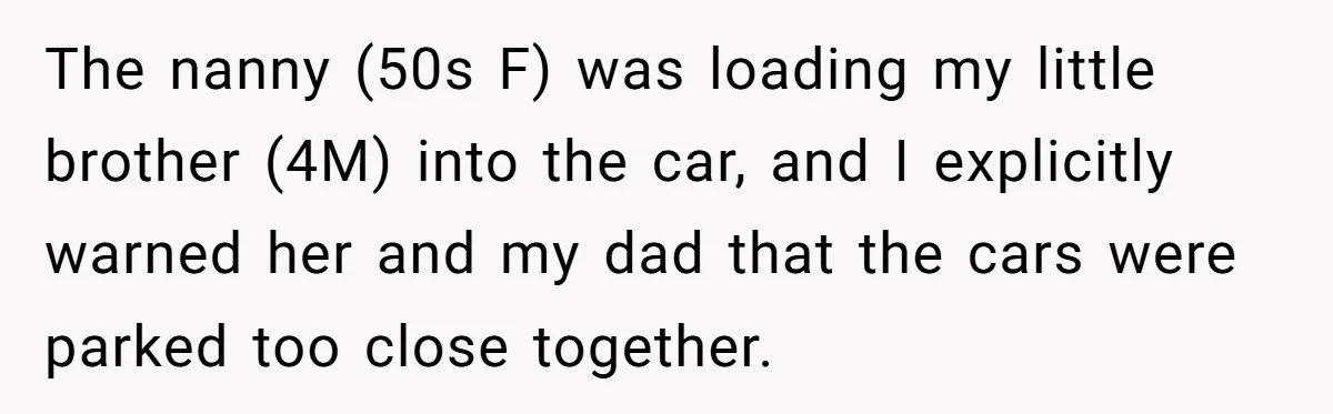 The nanny (50s F) was loading my little brother (4M) into the car, and I explicitly warned her and my dad that the cars were parked too close together.