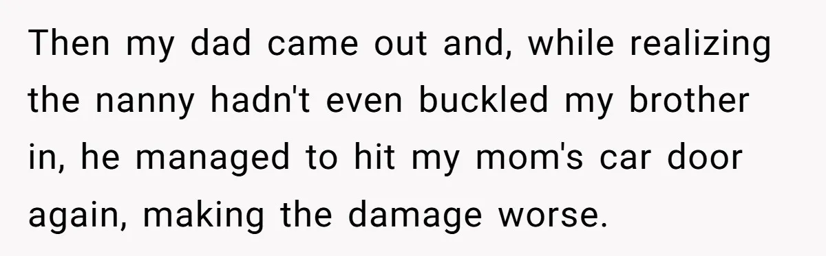 Then my dad came out and, while realizing the nanny hadn't even buckled my brother in, he managed to hit my mom's car door again, making the damage worse.