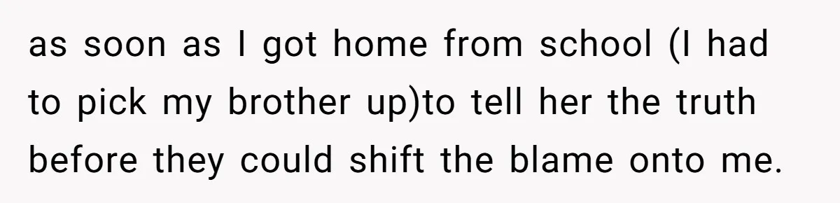 as soon as I got home from school (I had to pick my brother up)to tell her the truth before they could shift the blame onto me.