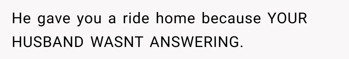 He gave you a ride home because YOUR HUSBAND WASNT ANSWERING.