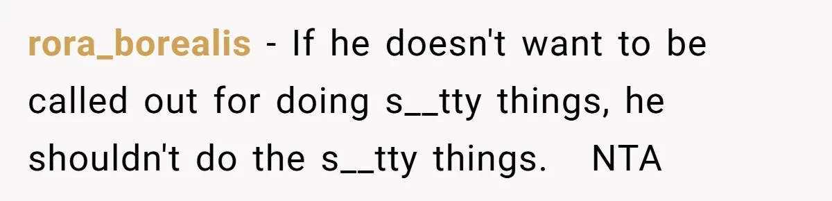 rora_borealis − If he doesn't want to be called out for doing s__tty things, he shouldn't do the s__tty things.   NTA